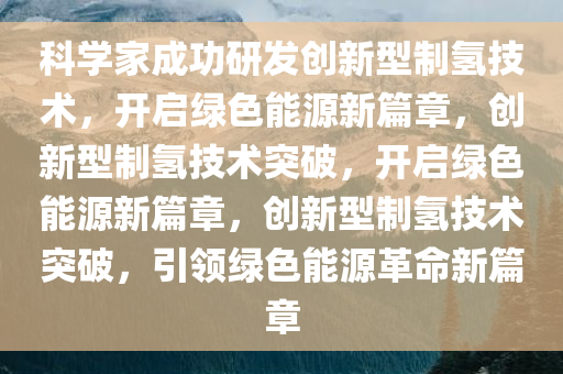科学家成功研发创新型制氢技术，开启绿色能源新篇章，创新型制氢技术突破，开启绿色能源新篇章，创新型制氢技术突破，引领绿色能源革命新篇章