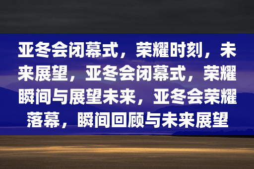 亚冬会闭幕式，荣耀时刻，未来展望，亚冬会闭幕式，荣耀瞬间与展望未来，亚冬会荣耀落幕，瞬间回顾与未来展望