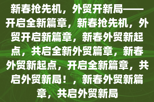 新春抢先机，外贸开新局——开启全新篇章，新春抢先机，外贸开启新篇章，新春外贸新起点，共启全新外贸篇章，新春外贸新起点，开启全新篇章，共启外贸新局！，新春外贸新篇章，共启外贸新局