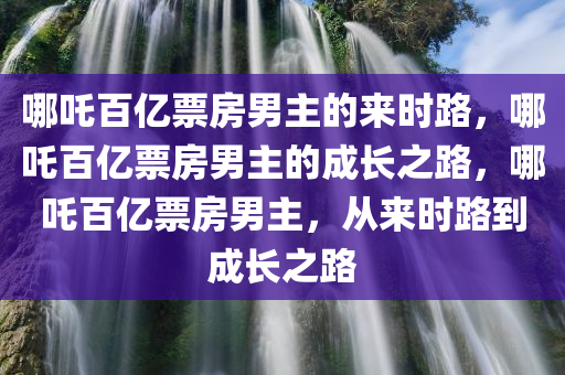 哪吒百亿票房男主的来时路，哪吒百亿票房男主的成长之路，哪吒百亿票房男主，从来时路到成长之路