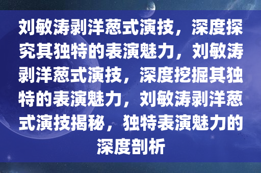刘敏涛剥洋葱式演技，深度探究其独特的表演魅力，刘敏涛剥洋葱式演技，深度挖掘其独特的表演魅力，刘敏涛剥洋葱式演技揭秘，独特表演魅力的深度剖析