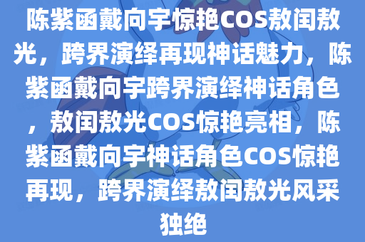陈紫函戴向宇惊艳COS敖闰敖光，跨界演绎再现神话魅力，陈紫函戴向宇跨界演绎神话角色，敖闰敖光COS惊艳亮相，陈紫函戴向宇神话角色COS惊艳再现，跨界演绎敖闰敖光风采独绝