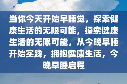 当你今天开始早睡觉，探索健康生活的无限可能，探索健康生活的无限可能，从今晚早睡开始实践，拥抱健康生活，今晚早睡启程