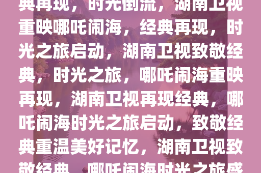湖南卫视惊喜重映哪吒闹海，经典再现，时光倒流，湖南卫视重映哪吒闹海，经典再现，时光之旅启动，湖南卫视致敬经典，时光之旅，哪吒闹海重映再现，湖南卫视再现经典，哪吒闹海时光之旅启动，致敬经典重温美好记忆，湖南卫视致敬经典，哪吒闹海时光之旅盛大启动
