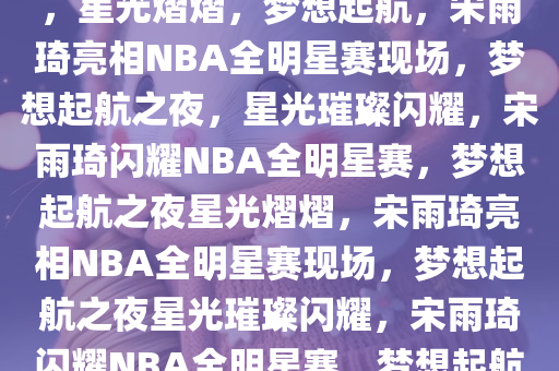 宋雨琦现身NBA全明星赛现场，星光熠熠，梦想起航，宋雨琦亮相NBA全明星赛现场，梦想起航之夜，星光璀璨闪耀，宋雨琦闪耀NBA全明星赛，梦想起航之夜星光熠熠，宋雨琦亮相NBA全明星赛现场，梦想起航之夜星光璀璨闪耀，宋雨琦闪耀NBA全明星赛，梦想起航之夜星光熠熠