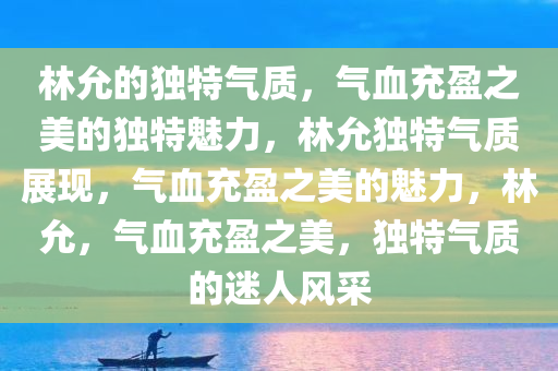 林允的独特气质，气血充盈之美的独特魅力，林允独特气质展现，气血充盈之美的魅力，林允，气血充盈之美，独特气质的迷人风采