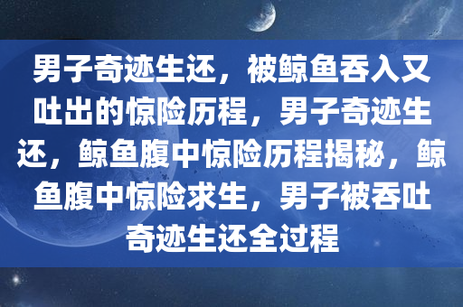 男子奇迹生还，被鲸鱼吞入又吐出的惊险历程，男子奇迹生还，鲸鱼腹中惊险历程揭秘，鲸鱼腹中惊险求生，男子被吞吐奇迹生还全过程