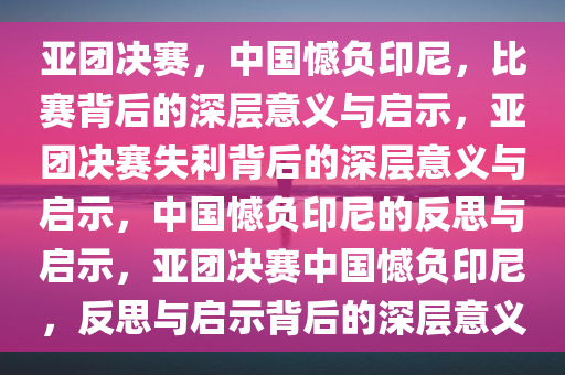 亚团决赛，中国憾负印尼，比赛背后的深层意义与启示，亚团决赛失利背后的深层意义与启示，中国憾负印尼的反思与启示，亚团决赛中国憾负印尼，反思与启示背后的深层意义