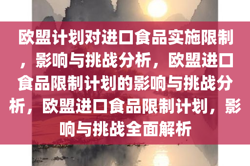 欧盟计划对进口食品实施限制，影响与挑战分析，欧盟进口食品限制计划的影响与挑战分析，欧盟进口食品限制计划，影响与挑战全面解析