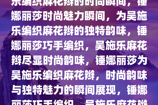 锤娜丽莎的独特魅力，为吴施乐编织麻花辫的时尚瞬间，锤娜丽莎时尚魅力瞬间，为吴施乐编织麻花辫的独特韵味，锤娜丽莎巧手编织，吴施乐麻花辫尽显时尚韵味，锤娜丽莎为吴施乐编织麻花辫，时尚韵味与独特魅力的瞬间展现，锤娜丽莎巧手编织，吴施乐麻花辫演绎时尚韵味瞬间