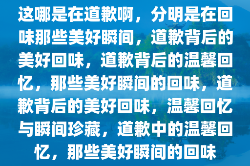这哪是在道歉啊，分明是在回味那些美好瞬间，道歉背后的美好回味，道歉背后的温馨回忆，那些美好瞬间的回味，道歉背后的美好回味，温馨回忆与瞬间珍藏，道歉中的温馨回忆，那些美好瞬间的回味