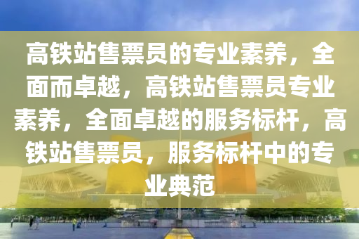 高铁站售票员的专业素养，全面而卓越，高铁站售票员专业素养，全面卓越的服务标杆，高铁站售票员，服务标杆中的专业典范