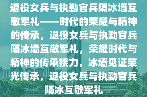 退役女兵与执勤官兵隔冰墙互敬军礼——时代的荣耀与精神的传承，退役女兵与执勤官兵隔冰墙互敬军礼，荣耀时代与精神的传承接力，冰墙见证荣光传承，退役女兵与执勤官兵隔冰互敬军礼