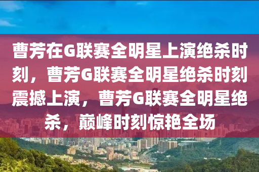 曹芳在G联赛全明星上演绝杀时刻，曹芳G联赛全明星绝杀时刻震撼上演，曹芳G联赛全明星绝杀，巅峰时刻惊艳全场