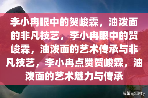李小冉眼中的贺峻霖，油泼面的非凡技艺，李小冉眼中的贺峻霖，油泼面的艺术传承与非凡技艺，李小冉点赞贺峻霖，油泼面的艺术魅力与传承