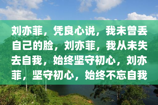 刘亦菲，凭良心说，我未曾丢自己的脸，刘亦菲，我从未失去自我，始终坚守初心，刘亦菲，坚守初心，始终不忘自我