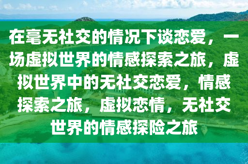 在毫无社交的情况下谈恋爱，一场虚拟世界的情感探索之旅，虚拟世界中的无社交恋爱，情感探索之旅，虚拟恋情，无社交世界的情感探险之旅