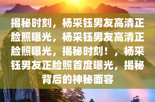 揭秘时刻，杨采钰男友高清正脸照曝光，杨采钰男友高清正脸照曝光，揭秘时刻！，杨采钰男友正脸照首度曝光，揭秘背后的神秘面容