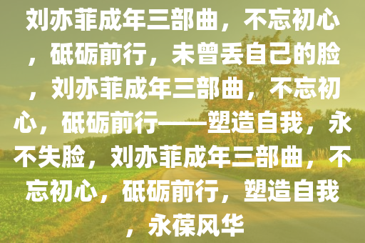 刘亦菲成年三部曲，不忘初心，砥砺前行，未曾丢自己的脸，刘亦菲成年三部曲，不忘初心，砥砺前行——塑造自我，永不失脸，刘亦菲成年三部曲，不忘初心，砥砺前行，塑造自我，永葆风华