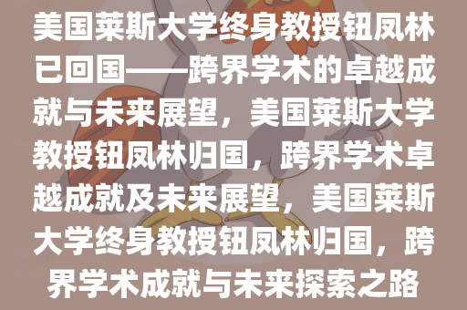 美国莱斯大学终身教授钮凤林已回国——跨界学术的卓越成就与未来展望，美国莱斯大学教授钮凤林归国，跨界学术卓越成就及未来展望，美国莱斯大学终身教授钮凤林归国，跨界学术成就与未来探索之路
