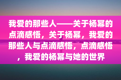 我爱的那些人——关于杨幂的点滴感悟，关于杨幂，我爱的那些人与点滴感悟，点滴感悟，我爱的杨幂与她的世界