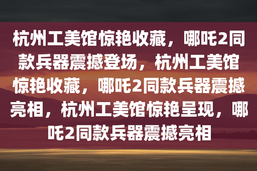 杭州工美馆惊艳收藏，哪吒2同款兵器震撼登场，杭州工美馆惊艳收藏，哪吒2同款兵器震撼亮相，杭州工美馆惊艳呈现，哪吒2同款兵器震撼亮相