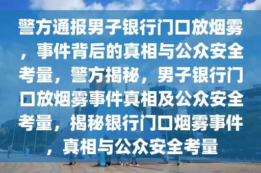 警方通报男子银行门口放烟雾，事件背后的真相与公众安全考量，警方揭秘，男子银行门口放烟雾事件真相及公众安全考量，揭秘银行门口烟雾事件，真相与公众安全考量