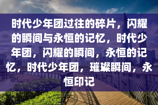 时代少年团过往的碎片，闪耀的瞬间与永恒的记忆，时代少年团，闪耀的瞬间，永恒的记忆，时代少年团，璀璨瞬间，永恒印记