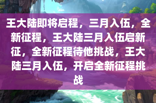 王大陆即将启程，三月入伍，全新征程，王大陆三月入伍启新征，全新征程待他挑战，王大陆三月入伍，开启全新征程挑战