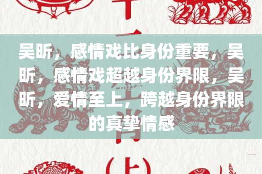 吴昕，感情戏比身份重要，吴昕，感情戏超越身份界限，吴昕，爱情至上，跨越身份界限的真挚情感