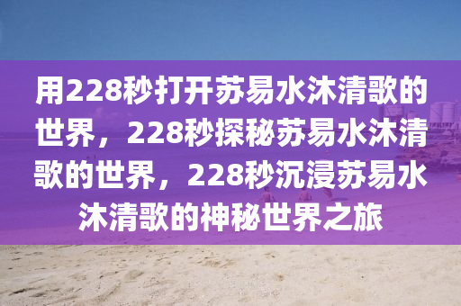 用228秒打开苏易水沐清歌的世界，228秒探秘苏易水沐清歌的世界，228秒沉浸苏易水沐清歌的神秘世界之旅