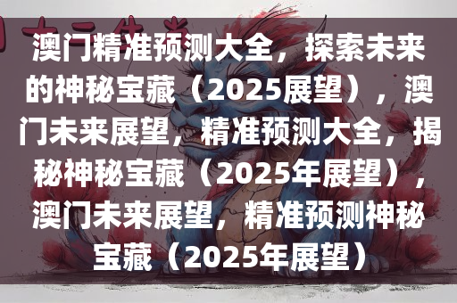澳门精准预测大全，探索未来的神秘宝藏（2025展望），澳门未来展望，精准预测大全，揭秘神秘宝藏（2025年展望），澳门未来展望，精准预测神秘宝藏（2025年展望）今晚必出三肖2025_2025新澳门精准免费提供·精确判断