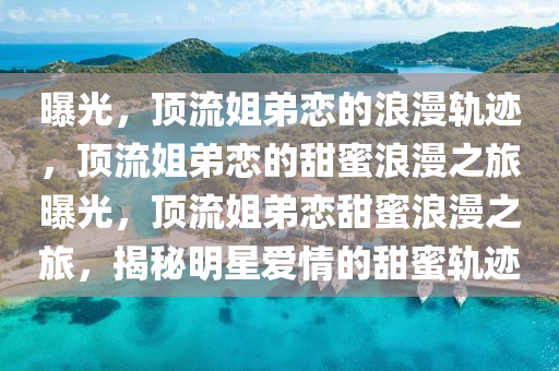 曝光，顶流姐弟恋的浪漫轨迹，顶流姐弟恋的甜蜜浪漫之旅曝光，顶流姐弟恋甜蜜浪漫之旅，揭秘明星爱情的甜蜜轨迹