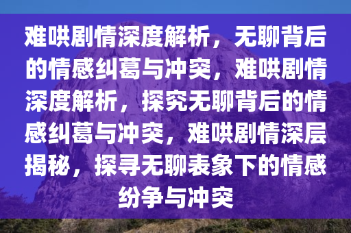 难哄剧情深度解析，无聊背后的情感纠葛与冲突，难哄剧情深度解析，探究无聊背后的情感纠葛与冲突，难哄剧情深层揭秘，探寻无聊表象下的情感纷争与冲突