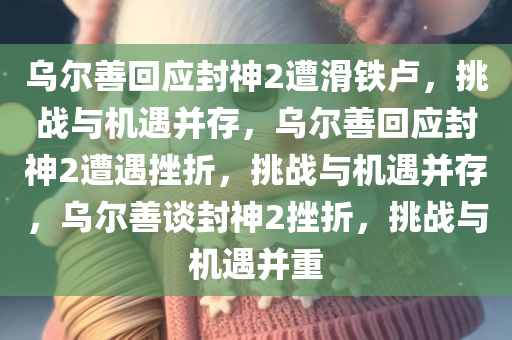 乌尔善回应封神2遭滑铁卢，挑战与机遇并存，乌尔善回应封神2遭遇挫折，挑战与机遇并存，乌尔善谈封神2挫折，挑战与机遇并重