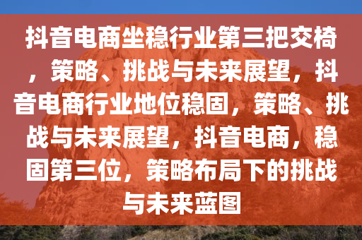 抖音电商坐稳行业第三把交椅，策略、挑战与未来展望，抖音电商行业地位稳固，策略、挑战与未来展望，抖音电商，稳固第三位，策略布局下的挑战与未来蓝图