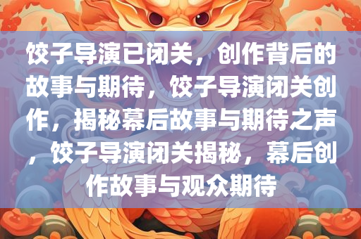饺子导演已闭关，创作背后的故事与期待，饺子导演闭关创作，揭秘幕后故事与期待之声，饺子导演闭关揭秘，幕后创作故事与观众期待