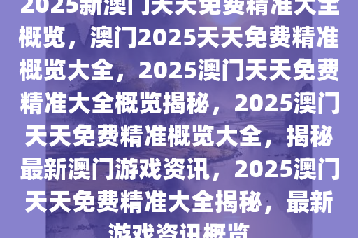 2025新澳门天天免费精准大全概览，澳门2025天天免费精准概览大全，2025澳门天天免费精准大全概览揭秘，2025澳门天天免费精准概览大全，揭秘最新澳门游戏资讯，2025澳门天天免费精准大全揭秘，最新游戏资讯概览
