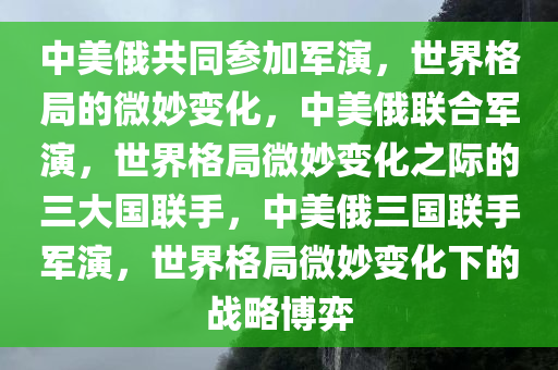 中美俄共同参加军演，世界格局的微妙变化，中美俄联合军演，世界格局微妙变化之际的三大国联手，中美俄三国联手军演，世界格局微妙变化下的战略博弈