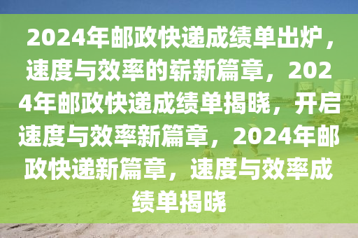 2024年邮政快递成绩单出炉，速度与效率的崭新篇章，2024年邮政快递成绩单揭晓，开启速度与效率新篇章，2024年邮政快递新篇章，速度与效率成绩单揭晓