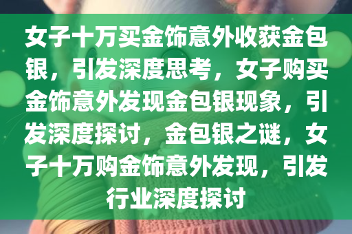 女子十万买金饰意外收获金包银，引发深度思考，女子购买金饰意外发现金包银现象，引发深度探讨，金包银之谜，女子十万购金饰意外发现，引发行业深度探讨
