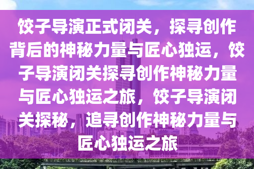 饺子导演正式闭关，探寻创作背后的神秘力量与匠心独运，饺子导演闭关探寻创作神秘力量与匠心独运之旅，饺子导演闭关探秘，追寻创作神秘力量与匠心独运之旅