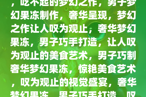 男子巧妙制作果冻，奢华呈现，吃不起的梦幻之作，男子梦幻果冻制作，奢华呈现，梦幻之作让人叹为观止，奢华梦幻果冻，男子巧手打造，让人叹为观止的美食艺术，男子巧制奢华梦幻果冻，惊艳美食艺术，叹为观止的视觉盛宴，奢华梦幻果冻，男子巧手打造，叹为观止的美食艺术盛宴