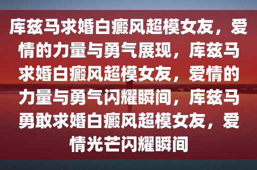 库兹马求婚白癜风超模女友，爱情的力量与勇气展现，库兹马求婚白癜风超模女友，爱情的力量与勇气闪耀瞬间，库兹马勇敢求婚白癜风超模女友，爱情光芒闪耀瞬间
