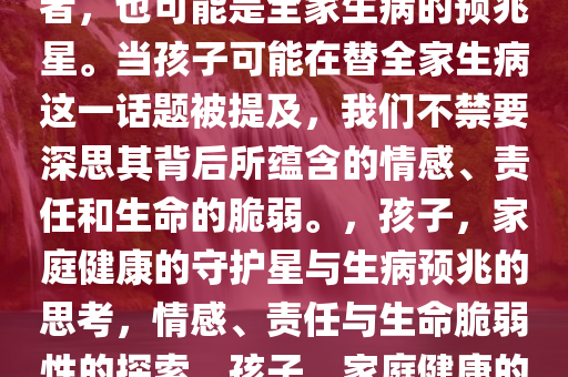 孩子，可能是全家健康的守护者，也可能是全家生病的预兆星。当孩子可能在替全家生病这一话题被提及，我们不禁要深思其背后所蕴含的情感、责任和生命的脆弱。，孩子，家庭健康的守护星与生病预兆的思考，情感、责任与生命脆弱性的探索，孩子，家庭健康的守护者与生病预兆的深层反思