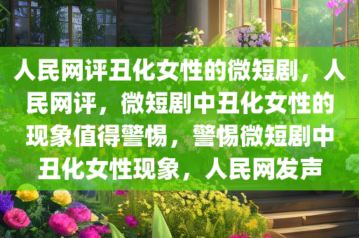 人民网评丑化女性的微短剧，人民网评，微短剧中丑化女性的现象值得警惕，警惕微短剧中丑化女性现象，人民网发声