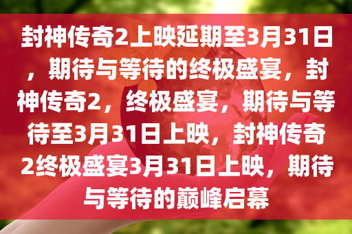 封神传奇2上映延期至3月31日，期待与等待的终极盛宴，封神传奇2，终极盛宴，期待与等待至3月31日上映，封神传奇2终极盛宴3月31日上映，期待与等待的巅峰启幕