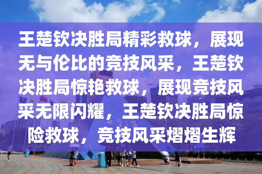 王楚钦决胜局精彩救球，展现无与伦比的竞技风采，王楚钦决胜局惊艳救球，展现竞技风采无限闪耀，王楚钦决胜局惊险救球，竞技风采熠熠生辉