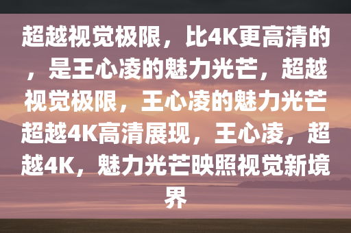 超越视觉极限，比4K更高清的，是王心凌的魅力光芒，超越视觉极限，王心凌的魅力光芒超越4K高清展现，王心凌，超越4K，魅力光芒映照视觉新境界