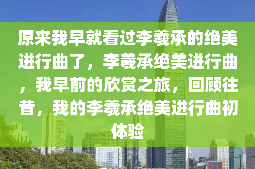 原来我早就看过李羲承的绝美进行曲了，李羲承绝美进行曲，我早前的欣赏之旅，回顾往昔，我的李羲承绝美进行曲初体验